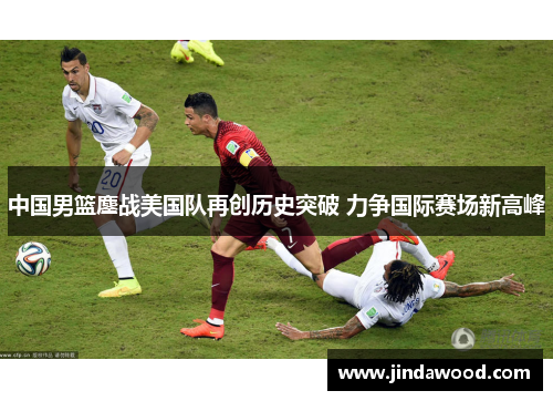 中国男篮鏖战美国队再创历史突破 力争国际赛场新高峰