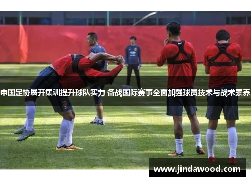 中国足协展开集训提升球队实力 备战国际赛事全面加强球员技术与战术素养