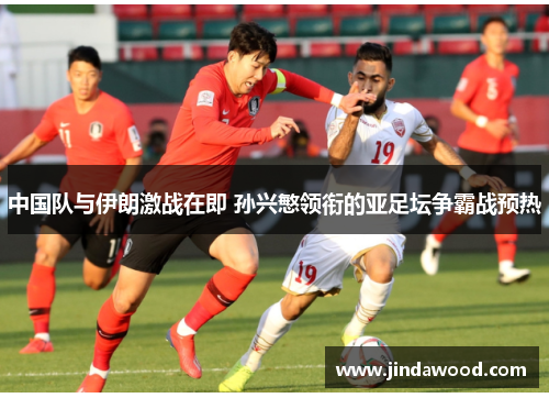 中国队与伊朗激战在即 孙兴慜领衔的亚足坛争霸战预热