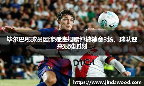 毕尔巴鄂球员因涉嫌违规赌博被禁赛3场，球队迎来艰难时刻