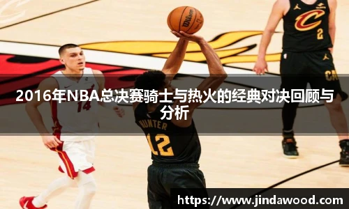 2016年NBA总决赛骑士与热火的经典对决回顾与分析